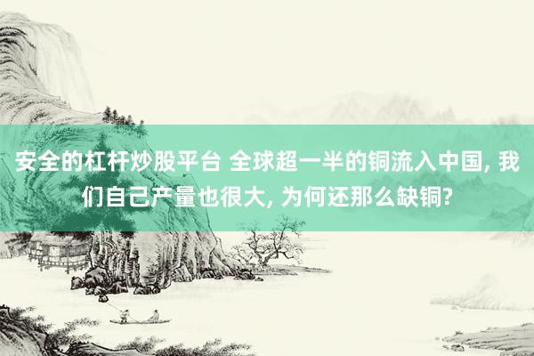 安全的杠杆炒股平台 全球超一半的铜流入中国, 我们自己产量也很大, 为何还那么缺铜?