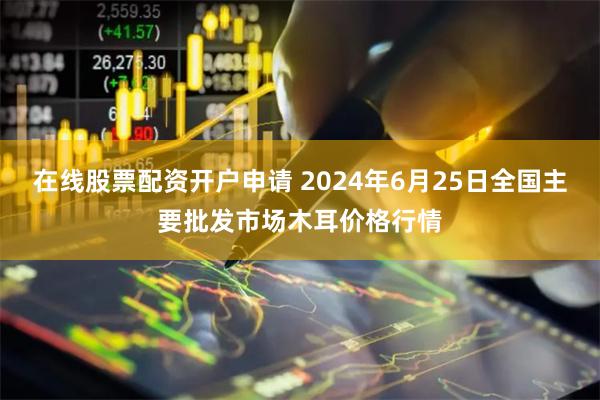 在线股票配资开户申请 2024年6月25日全国主要批发市场木耳价格行情