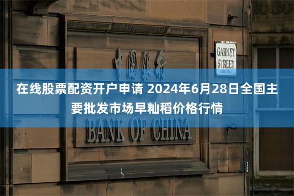 在线股票配资开户申请 2024年6月28日全国主要批发市场早籼稻价格行情