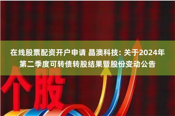 在线股票配资开户申请 晶澳科技: 关于2024年第二季度可转债转股结果暨股份变动公告