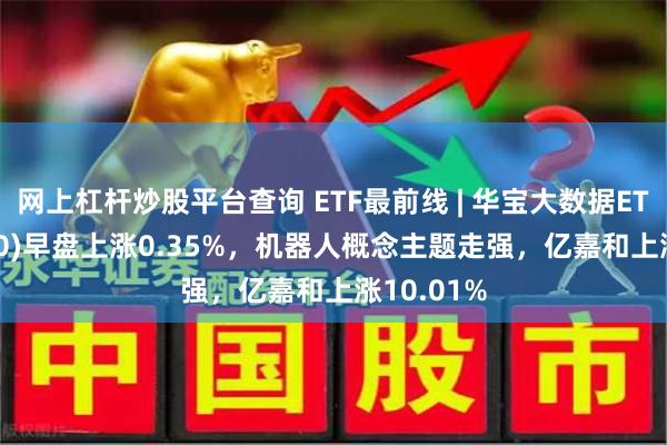 网上杠杆炒股平台查询 ETF最前线 | 华宝大数据ETF(516700)早盘上涨0.35%，机器人概念主题走强，亿嘉和上涨10.01%