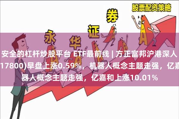 安全的杠杆炒股平台 ETF最前线 | 方正富邦沪港深人工智能50ETF(517800)早盘上涨0.59%，机器人概念主题走强，亿嘉和上涨10.01%